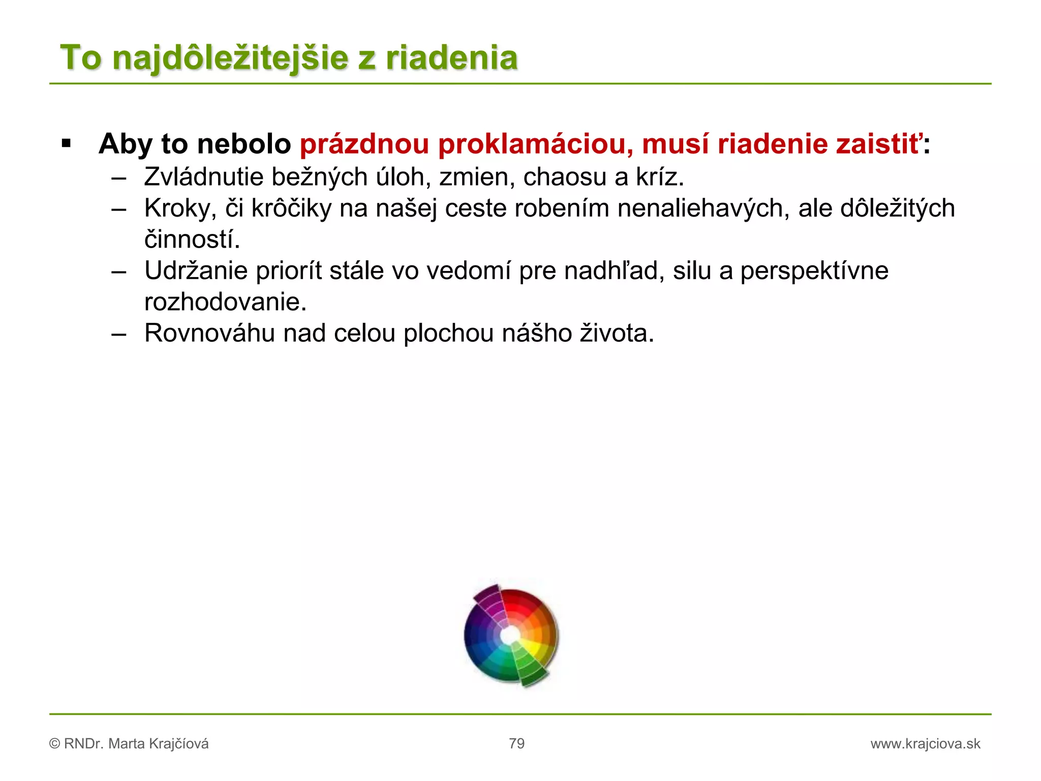 © RNDr. Marta Krajčíová 79 www.krajciova.sk
To najdôležitejšie z riadenia
 Aby to nebolo prázdnou proklamáciou, musí riadenie zaistiť:
– Zvládnutie bežných úloh, zmien, chaosu a kríz.
– Kroky, či krôčiky na našej ceste robením nenaliehavých, ale dôležitých
činností.
– Udržanie priorít stále vo vedomí pre nadhľad, silu a perspektívne
rozhodovanie.
– Rovnováhu nad celou plochou nášho života.
 
