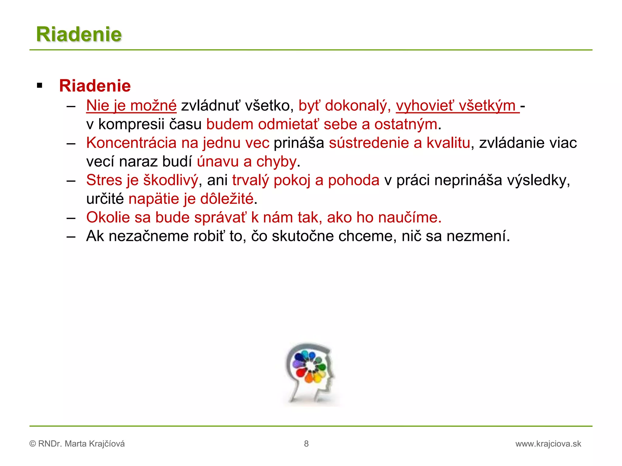 © RNDr. Marta Krajčíová 8 www.krajciova.sk
Riadenie
 Riadenie
– Nie je možné zvládnuť všetko, byť dokonalý, vyhovieť všetkým -
v kompresii času budem odmietať sebe a ostatným.
– Koncentrácia na jednu vec prináša sústredenie a kvalitu, zvládanie viac
vecí naraz budí únavu a chyby.
– Stres je škodlivý, ani trvalý pokoj a pohoda v práci neprináša výsledky,
určité napätie je dôležité.
– Okolie sa bude správať k nám tak, ako ho naučíme.
– Ak nezačneme robiť to, čo skutočne chceme, nič sa nezmení.
 