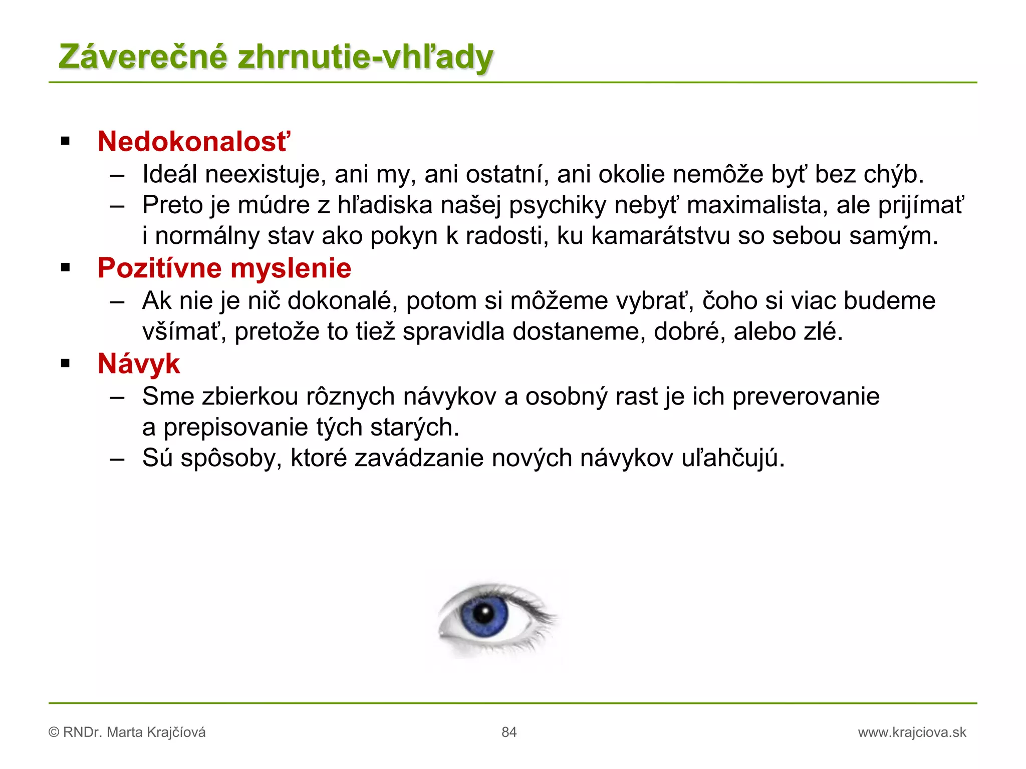 © RNDr. Marta Krajčíová 84 www.krajciova.sk
Záverečné zhrnutie-vhľady
 Nedokonalosť
– Ideál neexistuje, ani my, ani ostatní, ani okolie nemôže byť bez chýb.
– Preto je múdre z hľadiska našej psychiky nebyť maximalista, ale prijímať
i normálny stav ako pokyn k radosti, ku kamarátstvu so sebou samým.
 Pozitívne myslenie
– Ak nie je nič dokonalé, potom si môžeme vybrať, čoho si viac budeme
všímať, pretože to tiež spravidla dostaneme, dobré, alebo zlé.
 Návyk
– Sme zbierkou rôznych návykov a osobný rast je ich preverovanie
a prepisovanie tých starých.
– Sú spôsoby, ktoré zavádzanie nových návykov uľahčujú.
 