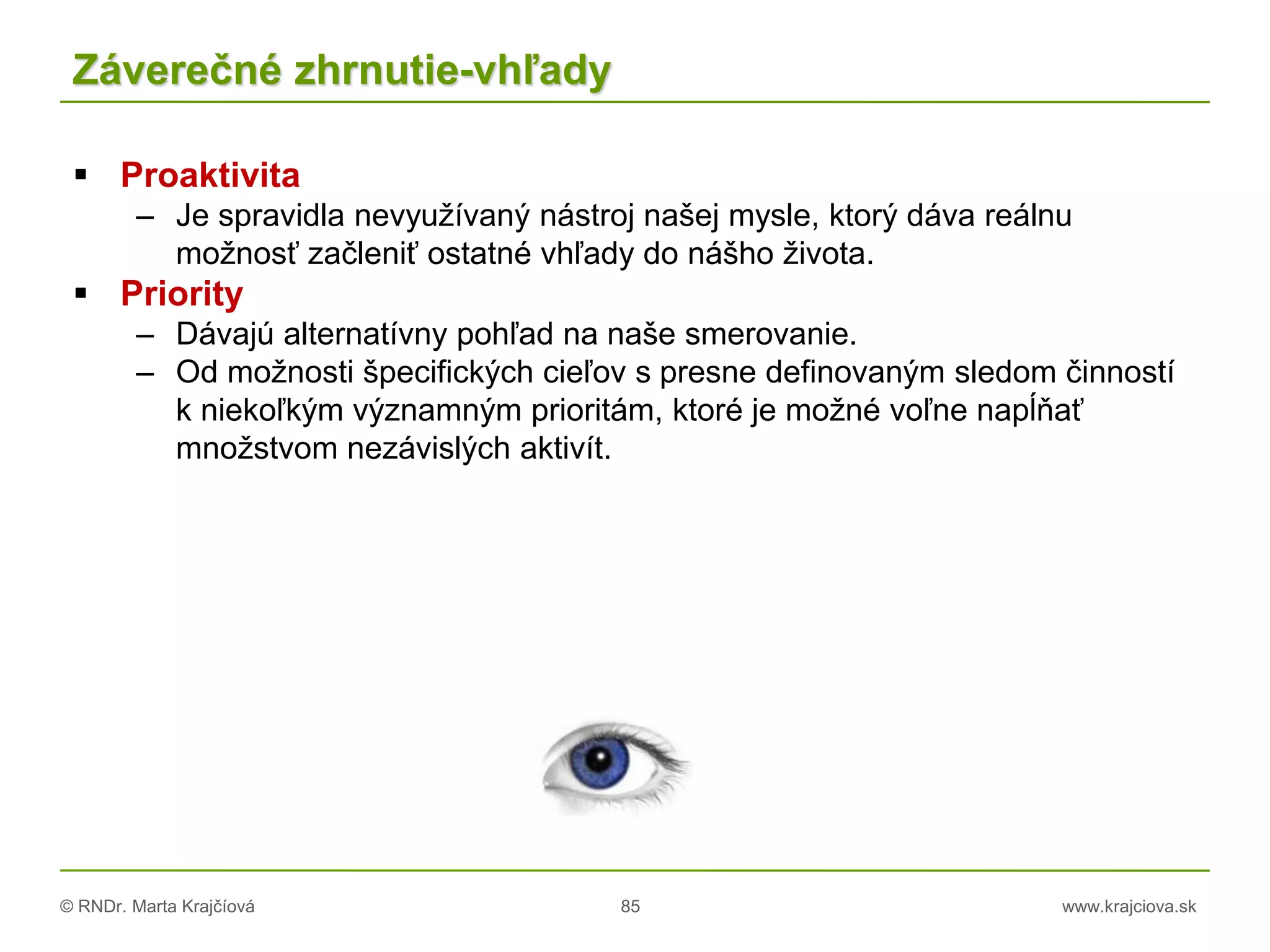 © RNDr. Marta Krajčíová 85 www.krajciova.sk
Záverečné zhrnutie-vhľady
 Proaktivita
– Je spravidla nevyužívaný nástroj našej mysle, ktorý dáva reálnu
možnosť začleniť ostatné vhľady do nášho života.
 Priority
– Dávajú alternatívny pohľad na naše smerovanie.
– Od možnosti špecifických cieľov s presne definovaným sledom činností
k niekoľkým významným prioritám, ktoré je možné voľne napĺňať
množstvom nezávislých aktivít.
 