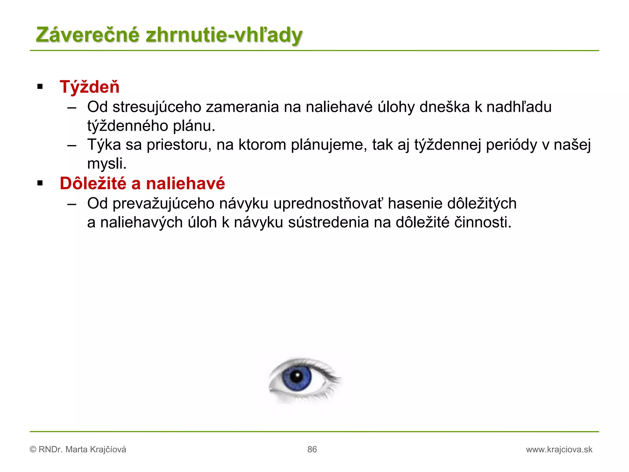 © RNDr. Marta Krajčíová 86 www.krajciova.sk
Záverečné zhrnutie-vhľady
 Týždeň
– Od stresujúceho zamerania na naliehavé úlohy dneška k nadhľadu
týždenného plánu.
– Týka sa priestoru, na ktorom plánujeme, tak aj týždennej periódy v našej
mysli.
 Dôležité a naliehavé
– Od prevažujúceho návyku uprednostňovať hasenie dôležitých
a naliehavých úloh k návyku sústredenia na dôležité činnosti.
 