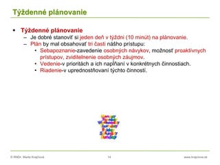 © RNDr. Marta Krajčíová 14 www.krajciova.sk
Týždenné plánovanie
 Týždenné plánovanie
– Je dobré stanoviť si jeden deň v týždni (10 minút) na plánovanie.
– Plán by mal obsahovať tri časti nášho prístupu:
• Sebapoznanie-zavedenie osobných návykov, možnosť proaktívnych
prístupov, zviditelnenie osobných záujmov.
• Vedenie-v prioritách a ich napĺňaní v konkrétnych činnostiach.
• Riadenie-v uprednostňovaní týchto činností.
 