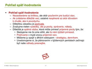 © RNDr. Marta Krajčíová 17 www.krajciova.sk
Pohľad späť-hodnotenie
 Pohľad späť-hodnotenie
– Nezaoberáme sa kritikou, ale skôr poučením pre budúci stav.
– Ak zvládame dôležité veci, ostatné nesplnené sú skôr dôvodom
k chvále, ako k povzdychu.
– Dôležitou zásadou je pochvala.
– Zvažujme nielen výsledky, ale ja pocity, správanie, nálady.
– Dôležitá je spätná väzba, ktorá môže priniesť príjemné pocity tým, že:
• Sledujeme nie čo sme stihli, ale čo nám týždeň priniesol.
• Prežívame v mysli znovu príjemné veci.
• Môžeme ju spojiť s dlhším odstupom - stratégiou, denníkom.
• Uvedomujeme si, že plánovaním v týždenných periódach začínajú
byť naše odhady presnejšie.
 