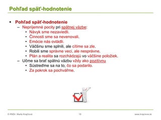 © RNDr. Marta Krajčíová 18 www.krajciova.sk
Pohľad späť-hodnotenie
 Pohľad späť-hodnotenie
– Nepríjemné pocity pri spätnej väzbe:
• Návyk sme nezaviedli.
• Činnosti sme sa nevenovali.
• Emócie nás ovládli.
• Väčšinu sme splnili, ale cítime sa zle.
• Robili sme správne veci, ale nesprávne.
• Plán a realita sa rozchádzajú vo väčšine položiek.
– Učme sa brať spätnú väzbu vždy ako pozitívnu
• Sústreďme sa na to, čo sa podarilo.
• Za pokrok sa pochváľme.
 