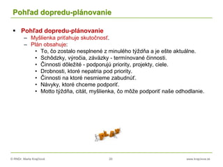 © RNDr. Marta Krajčíová 20 www.krajciova.sk
Pohľad dopredu-plánovanie
 Pohľad dopredu-plánovanie
– Myšlienka priťahuje skutočnosť.
– Plán obsahuje:
• To, čo zostalo nesplnené z minulého týždňa a je ešte aktuálne.
• Schôdzky, výročia, záväzky - termínované činnosti.
• Činnosti dôležité - podporujú priority, projekty, ciele.
• Drobnosti, ktoré nepatria pod priority.
• Činnosti na ktoré nesmieme zabudnúť.
• Návyky, ktoré chceme podporiť.
• Motto týždňa, citát, myšlienka, čo môže podporiť naše odhodlanie.
 