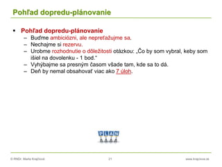 © RNDr. Marta Krajčíová 21 www.krajciova.sk
Pohľad dopredu-plánovanie
 Pohľad dopredu-plánovanie
– Buďme ambiciózni, ale nepreťažujme sa.
– Nechajme si rezervu.
– Urobme rozhodnutie o dôležitosti otázkou: „Čo by som vybral, keby som
išiel na dovolenku - 1 bod.“
– Vyhýbajme sa presným časom všade tam, kde sa to dá.
– Deň by nemal obsahovať viac ako 7 úloh.
 