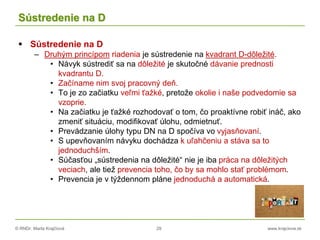 © RNDr. Marta Krajčíová 29 www.krajciova.sk
Sústredenie na D
 Sústredenie na D
– Druhým princípom riadenia je sústredenie na kvadrant D-dôležité.
• Návyk sústrediť sa na dôležité je skutočné dávanie prednosti
kvadrantu D.
• Začíname nim svoj pracovný deň.
• To je zo začiatku veľmi ťažké, pretože okolie i naše podvedomie sa
vzoprie.
• Na začiatku je ťažké rozhodovať o tom, čo proaktívne robiť ináč, ako
zmeniť situáciu, modifikovať úlohu, odmietnuť.
• Prevádzanie úlohy typu DN na D spočíva vo vyjasňovaní.
• S upevňovaním návyku dochádza k uľahčeniu a stáva sa to
jednoduchším.
• Súčasťou „sústredenia na dôležité“ nie je iba práca na dôležitých
veciach, ale tiež prevencia toho, čo by sa mohlo stať problémom.
• Prevencia je v týždennom pláne jednoduchá a automatická.
 