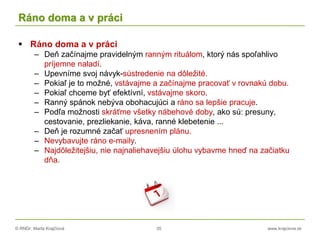 © RNDr. Marta Krajčíová 35 www.krajciova.sk
Ráno doma a v práci
 Ráno doma a v práci
– Deň začínajme pravidelným ranným rituálom, ktorý nás spoľahlivo
príjemne naladí.
– Upevníme svoj návyk-sústredenie na dôležité.
– Pokiaľ je to možné, vstávajme a začínajme pracovať v rovnakú dobu.
– Pokiaľ chceme byť efektívní, vstávajme skoro.
– Ranný spánok nebýva obohacujúci a ráno sa lepšie pracuje.
– Podľa možnosti skráťme všetky nábehové doby, ako sú: presuny,
cestovanie, prezliekanie, káva, ranné klebetenie ...
– Deň je rozumné začať upresnením plánu.
– Nevybavujte ráno e-maily.
– Najdôležitejšiu, nie najnaliehavejšiu úlohu vybavme hneď na začiatku
dňa.
 