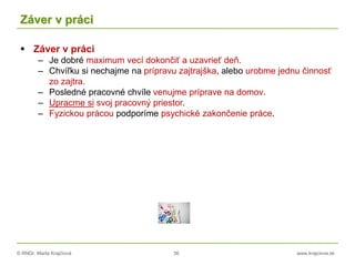 © RNDr. Marta Krajčíová 36 www.krajciova.sk
Záver v práci
 Záver v práci
– Je dobré maximum vecí dokončiť a uzavrieť deň.
– Chvíľku si nechajme na prípravu zajtrajška, alebo urobme jednu činnosť
zo zajtra.
– Posledné pracovné chvíle venujme príprave na domov.
– Upracme si svoj pracovný priestor.
– Fyzickou prácou podporíme psychické zakončenie práce.
 