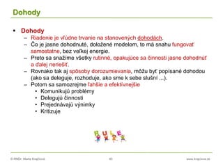 © RNDr. Marta Krajčíová 40 www.krajciova.sk
Dohody
 Dohody
– Riadenie je vľúdne trvanie na stanovených dohodách.
– Čo je jasne dohodnuté, doložené modelom, to má snahu fungovať
samostatne, bez veľkej energie.
– Preto sa snažíme všetky rutinné, opakujúce sa činnosti jasne dohodnúť
a ďalej neriešiť.
– Rovnako tak aj spôsoby dorozumievania, môžu byť popísané dohodou
(ako sa deleguje, rozhoduje, ako sme k sebe slušní ...).
– Potom sa samozrejme ľahšie a efektívnejšie
• Komunikujú problémy
• Delegujú činnosti
• Prejednávajú výnimky
• Kritizuje
 
