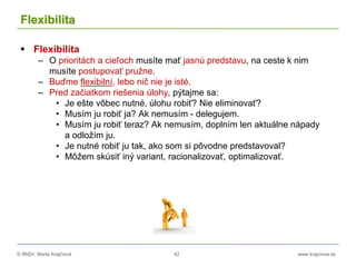 © RNDr. Marta Krajčíová 42 www.krajciova.sk
Flexibilita
 Flexibilita
– O prioritách a cieľoch musíte mať jasnú predstavu, na ceste k nim
musíte postupovať pružne.
– Buďme flexibilní, lebo nič nie je isté.
– Pred začiatkom riešenia úlohy, pýtajme sa:
• Je ešte vôbec nutné, úlohu robiť? Nie eliminovať?
• Musím ju robiť ja? Ak nemusím - delegujem.
• Musím ju robiť teraz? Ak nemusím, doplním len aktuálne nápady
a odložím ju.
• Je nutné robiť ju tak, ako som si pôvodne predstavoval?
• Môžem skúsiť iný variant, racionalizovať, optimalizovať.
 