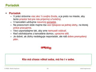 © RNDr. Marta Krajčíová 43 www.krajciova.sk
Poriadok
 Poriadok
– V práci strávime viac ako ¼ svojho života, a je preto na mieste, aby
tento priestor bol pre nás príjemný a funkčný.
– V kancelárii udržujme rozumný poriadok.
– Na pracovnom stole majme iba veci týkajúce sa jednej úlohy, na ktorej
práve pracujeme.
– Veci usporiadajme tak, aby sme nemuseli vstávať.
– Keď odchádzame z kancelárie domov, upracme stôl.
– Je dobré, ak úlohy nedeleguje neporiadok, ale náš dobre premyslený
plán.
Kto má chaos vôkol seba, má ho i v sebe.
 