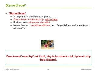 © RNDr. Marta Krajčíová 44 www.krajciova.sk
Starostlivosť
 Starostlivosť
– V prvých 20% urobíme 80% práce.
– Starostlivosť a dokonalosť je veľmi drahá.
– Buďme preto primerane starostliví.
– Nesnažme sa o perfekcionalizmus, lebo čo platí dnes, zajtra je dávnou
minulosťou.
Domácnosť musí byť tak čistá, aby bola zdravá a tak špinavá, aby
bola šťastná.
 