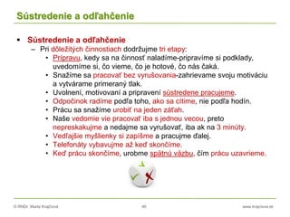© RNDr. Marta Krajčíová 46 www.krajciova.sk
Sústredenie a odľahčenie
 Sústredenie a odľahčenie
– Pri dôležitých činnostiach dodržujme tri etapy:
• Prípravu, kedy sa na činnosť naladíme-pripravíme si podklady,
uvedomíme si, čo vieme, čo je hotové, čo nás čaká.
• Snažíme sa pracovať bez vyrušovania-zahrievame svoju motiváciu
a vytvárame primeraný tlak.
• Uvolnení, motivovaní a pripravení sústredene pracujeme.
• Odpočinok radíme podľa toho, ako sa cítime, nie podľa hodín.
• Prácu sa snažíme urobiť na jeden záťah.
• Naše vedomie vie pracovať iba s jednou vecou, preto
nepreskakujme a nedajme sa vyrušovať, iba ak na 3 minúty.
• Vedľajšie myšlienky si zapíšme a pracujme ďalej.
• Telefonáty vybavujme až keď skončíme.
• Keď prácu skončíme, urobme spätnú väzbu, čím prácu uzavrieme.
 