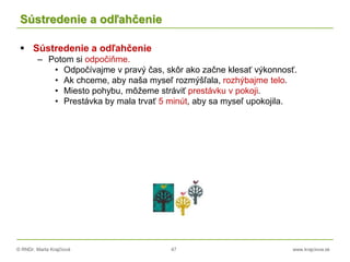 © RNDr. Marta Krajčíová 47 www.krajciova.sk
Sústredenie a odľahčenie
 Sústredenie a odľahčenie
– Potom si odpočiňme.
• Odpočívajme v pravý čas, skôr ako začne klesať výkonnosť.
• Ak chceme, aby naša myseľ rozmýšľala, rozhýbajme telo.
• Miesto pohybu, môžeme stráviť prestávku v pokoji.
• Prestávka by mala trvať 5 minút, aby sa myseľ upokojila.
 