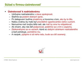 © RNDr. Marta Krajčíová 48 www.krajciova.sk
Súlad s firmou-ústretovosť
 Ústretovosť k nadriadenému
– Udržujme nadriadeného v stave spokojnosti.
– Staňme sa poslom dobrých správ.
– Pri delegovaní buďme proaktívny a hovorme o tom, ako by to išlo.
– Našou snahou by malo byť pravidelné vyjasňovanbie cieľov a priorít.
– Nemusíme mať svojho šéfa radi, ale mali by sme ho rešpektovať.
– Ak chcem, aby nás šéf podporoval, podeľme sa s ním o úspechy.
– Zdokonaľujme sa vo veciach, ktoré sú slabými stránkami nadriadeného
a keď potrebuje, pomôžme mu.
– A naopak, pýtajme si od neho radu, bude sa cítiť ocenený.
 