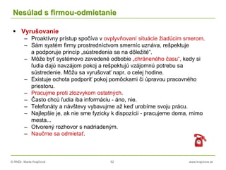 © RNDr. Marta Krajčíová 52 www.krajciova.sk
Nesúlad s firmou-odmietanie
 Vyrušovanie
– Proaktívny prístup spočíva v ovplyvňovaní situácie žiadúcim smerom.
– Sám systém firmy prostredníctvom smerníc uznáva, rešpektuje
a podporuje princíp „sústredenia sa na dôležité“.
– Môže byť systémovo zavedené odbobie „chráneného času“, kedy si
ľudia dajú navzájom pokoj a rešpektujú vzájomnú potrebu sa
sústredenie. Môžu sa vyrušovať napr. o celej hodine.
– Existuje ochota podporiť pokoj pomôckami či úpravou pracovného
priestoru.
– Pracujme proti zlozvykom ostatných.
– Často chcú ľudia iba informáciu - áno, nie.
– Telefonáty a návštevy vybavujme až keď urobíme svoju prácu.
– Najlepšie je, ak nie sme fyzicky k dispozícii - pracujeme doma, mimo
mesta...
– Otvorený rozhovor s nadriadeným.
– Naučme sa odmietať.
 