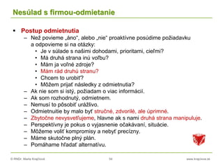 © RNDr. Marta Krajčíová 54 www.krajciova.sk
Nesúlad s firmou-odmietanie
 Postup odmietnutia
– Než povieme „áno“, alebo „nie“ proaktívne posúdime požiadavku
a odpovieme si na otázky:
• Je v súlade s našimi dohodami, prioritami, cieľmi?
• Má druhá strana inú voľbu?
• Mám ja voľné zdroje?
• Mám rád druhú stranu?
• Chcem to urobiť?
• Môžem prijať následky z odmietnutia?
– Ak nie som si istý, požiadam o viac informácií.
– Ak som rozhodnutý, odmietnem.
– Nemusí to pôsobiť urážlivo.
– Odmietnuitie by malo byť stručné, zdvorilé, ale úprimné.
– Zbytočne nevysvetľujeme, hlavne ak s nami druhá strana manipuluje.
– Perspektívny je pokus o vyjasnenie očakávaní, situácie.
– Môžeme voliť kompromisy a nebyť precízny.
– Máme skutočne plný plán.
– Pomáhame hľadať alternatívu.
 