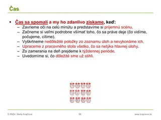© RNDr. Marta Krajčíová 58 www.krajciova.sk
Čas
 Čas sa spomalí a my ho zdanlivo získame, keď:
– Zavrieme oči na celú minútu a predstavíme si príjemnú scénu.
– Začneme si veľmi podrobne všímať toho, čo sa práve deje (čo vidíme,
počujeme, cítime).
– Vyškrtneme nedôležité položky zo zoznamu úloh a nevykonáme ich.
– Upraceme z pracovného stola všetko, čo sa netýka hlavnej úlohy.
– Zo zamerania na deň prejdeme k týždennej perióde.
– Uvedomíme si, čo dôležité sme už stihli.
 