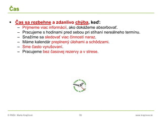 © RNDr. Marta Krajčíová 59 www.krajciova.sk
Čas
 Čas sa rozbehne a zdanlivo chýba, keď:
– Prijmeme viac informácií, ako dokážeme absorbovať.
– Pracujeme s hodinami pred sebou pri stíhaní nereálneho termínu.
– Snažíme sa sledovať viac činností naraz.
– Máme kalendár preplnený úlohami a schôdzami.
– Sme často vyrušovaní.
– Pracujeme bez časovej rezervy a v strese.
 
