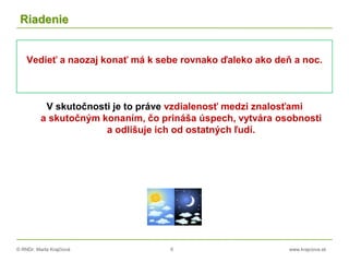 © RNDr. Marta Krajčíová 6 www.krajciova.sk
Riadenie
Vedieť a naozaj konať má k sebe rovnako ďaleko ako deň a noc.
V skutočnosti je to práve vzdialenosť medzi znalosťami
a skutočným konaním, čo prináša úspech, vytvára osobnosti
a odlišuje ich od ostatných ľudí.
 