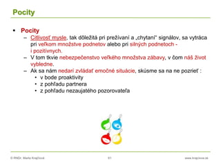 © RNDr. Marta Krajčíová 61 www.krajciova.sk
Pocity
 Pocity
– Citlivosť mysle, tak dôležitá pri prežívaní a „chytaní“ signálov, sa vytráca
pri veľkom množstve podnetov alebo pri silných podnetoch -
i pozitívnych.
– V tom tkvie nebezpečenstvo veľkého množstva zábavy, v čom náš život
vybledne.
– Ak sa nám nedarí zvládať emočné situácie, skúsme sa na ne pozrieť :
• v bode proaktivity
• z pohľadu partnera
• z pohľadu nezaujatého pozorovateľa
 