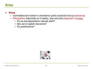 © RNDr. Marta Krajčíová 64 www.krajciova.sk
Kríza
 Kríza
– Východiskovým bodom k zmenšeniu počtu budúcich krízi je prevencia.
– Premyslíme odpovede na 3 otázky, aby sme boli pripravení na krízu:
• Čo sa pravdepodobne nebude dariť?
• Ako sa to najskôr dozvieme?
• Čo podnikneme?
 