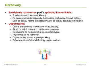 © RNDr. Marta Krajčíová 67 www.krajciova.sk
Rozhovory
 Rozdelenie rozhovorov podľa spôsobu komunikácie:
– S externistami (zákazníci, klienti).
– So spolupracovníkmi (porady, hodnotiace rozhovory, tímová práca).
– Sám so sebou-robme si schôdzky sami so sebou-deň na premýšľanie.
 Odporúčania:
– Denne si stanovme maximálne 3-4 rozhovory.
– Ak sú na iných miestach počítajme s rezervou.
– Dohovorme sa na začiatok a koniec rozhovoru.
– Pripravme sa na rozhovor.
– Dajme druhej strane vopred podklady.
– Potvrďme si schôdku telefonicky, alebo mailom.
 