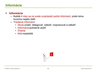© RNDr. Marta Krajčíová 69 www.krajciova.sk
Informácie
 Informácie
– Každé 4 roky sa na svete zvojnásobí počet informácií, preto tomu
musíme nejako čeliť:
– Triedenie informácií:
• Akcie-urobiť, delegovať, odložiť, rozpracovať a odložiť
• Informácie-potrebné uložiť
• Čítanie
• Kôš-medzikôš
 