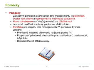 © RNDr. Marta Krajčíová 71 www.krajciova.sk
Pomôcky
 Pomôcky
– Základným princípom akéhokoľvek time managementu je písomnosť.
– Dostať veci z hlavy a nestresovať sa možnosťou zabúdania.
– Hlavu potrebujeme mať obyčajne voľnú pre dôležité veci.
– Je možné používať pomôcky: papierové, elektronické...
– Pomôcka pre podporu time manegementu IV. generácie by mala
umožniť:
• Prehľadné týždenné plánovanie na jednej ploche-A4.
• Podporovať prirodzené vlastnosti mysle: prehľadnosť, previazanosť,
inšpiráciu.
• Uprednostňovať dôležité úlohy.
 
