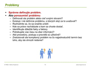 © RNDr. Marta Krajčíová 73 www.krajciova.sk
Problémy
 Správne definujte problém.
 Ako porozumieť problému
– Definovali ste problém alebo cieľ svojimi slovami?
– Existujú i iné definície problému, o ktorých stojí za to uvažovať?
– Rozhodnite sa, čo sa snažíte urobiť.
– Kde sa práve nachádzate a kam sa chcete dostať.
– Identifikujte dôležité fakty a faktory.
– Potrebujete viac času na zber informácií?
– Aké procedúry, postupy a pravidlá sú užitočné?
– Zredukovali ste komplexný problém na čo najjednoduchší termín bez
toho, aby ste ohrozili riešenie?
 