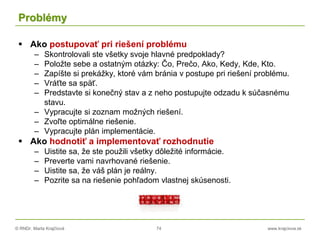 © RNDr. Marta Krajčíová 74 www.krajciova.sk
Problémy
 Ako postupovať pri riešení problému
– Skontrolovali ste všetky svoje hlavné predpoklady?
– Položte sebe a ostatným otázky: Čo, Prečo, Ako, Kedy, Kde, Kto.
– Zapíšte si prekážky, ktoré vám bránia v postupe pri riešení problému.
– Vráťte sa späť.
– Predstavte si konečný stav a z neho postupujte odzadu k súčasnému
stavu.
– Vypracujte si zoznam možných riešení.
– Zvoľte optimálne riešenie.
– Vypracujte plán implementácie.
 Ako hodnotiť a implementovať rozhodnutie
– Uistite sa, že ste použili všetky dôležité informácie.
– Preverte vami navrhované riešenie.
– Uistite sa, že váš plán je reálny.
– Pozrite sa na riešenie pohľadom vlastnej skúsenosti.
 