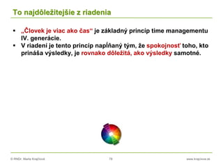 © RNDr. Marta Krajčíová 78 www.krajciova.sk
To najdôležitejšie z riadenia
 „Človek je viac ako čas“ je základný princíp time managementu
IV. generácie.
 V riadení je tento princíp napĺňaný tým, že spokojnosť toho, kto
prináša výsledky, je rovnako dôležitá, ako výsledky samotné.
 