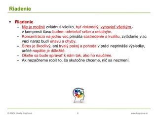 © RNDr. Marta Krajčíová 8 www.krajciova.sk
Riadenie
 Riadenie
– Nie je možné zvládnuť všetko, byť dokonalý, vyhovieť všetkým -
v kompresii času budem odmietať sebe a ostatným.
– Koncentrácia na jednu vec prináša sústredenie a kvalitu, zvládanie viac
vecí naraz budí únavu a chyby.
– Stres je škodlivý, ani trvalý pokoj a pohoda v práci neprináša výsledky,
určité napätie je dôležité.
– Okolie sa bude správať k nám tak, ako ho naučíme.
– Ak nezačneme robiť to, čo skutočne chceme, nič sa nezmení.
 