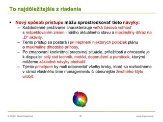 © RNDr. Marta Krajčíová 81 www.krajciova.sk
To najdôležitejšie z riadenia
 Nový spôsob prístupu môžu sprostredkovať tieto návyky:
– Každodenné prežívanie charakterizuje veľká časová voľnosť
s rešpektovaním zmien i nášho aktuálneho stavu a maximálny dôraz na
„D“ aktivity.
– Tento prístup sa postará i pri neplnení niektorých položiek plánu
o maximálne dlhodobé prínosy.
– Po zmapovaní konkrétnej pracovnej situácie, príležitosti a ohrozenie je
k dispozícii celý rad techník, metód, doporučení a pomôcok, ktorými
môžeme základné návyky obohatiť.
– Týmto princípom by mali odpovedať všetky kroky, ktoré sa rozhodneme
v rámci vlastného time managementu či obecnejšie životného štýlu
urobiť.
 