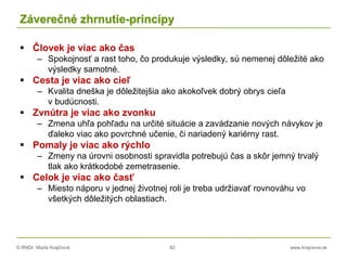 © RNDr. Marta Krajčíová 82 www.krajciova.sk
Záverečné zhrnutie-princípy
 Človek je viac ako čas
– Spokojnosť a rast toho, čo produkuje výsledky, sú nemenej dôležité ako
výsledky samotné.
 Cesta je viac ako cieľ
– Kvalita dneška je dôležitejšia ako akokoľvek dobrý obrys cieľa
v budúcnosti.
 Zvnútra je viac ako zvonku
– Zmena uhľa pohľadu na určité situácie a zavádzanie nových návykov je
ďaleko viac ako povrchné učenie, či nariadený kariérny rast.
 Pomaly je viac ako rýchlo
– Zmeny na úrovni osobnosti spravidla potrebujú čas a skôr jemný trvalý
tlak ako krátkodobé zemetrasenie.
 Celok je viac ako časť
– Miesto náporu v jednej životnej roli je treba udržiavať rovnováhu vo
všetkých dôležitých oblastiach.
 