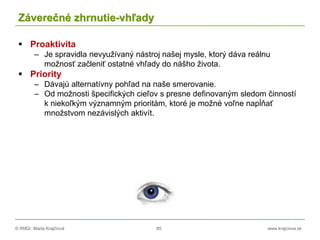 © RNDr. Marta Krajčíová 85 www.krajciova.sk
Záverečné zhrnutie-vhľady
 Proaktivita
– Je spravidla nevyužívaný nástroj našej mysle, ktorý dáva reálnu
možnosť začleniť ostatné vhľady do nášho života.
 Priority
– Dávajú alternatívny pohľad na naše smerovanie.
– Od možnosti špecifických cieľov s presne definovaným sledom činností
k niekoľkým významným prioritám, ktoré je možné voľne napĺňať
množstvom nezávislých aktivít.
 