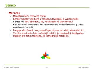© RNDr. Marta Krajčíová 10 www.krajciova.sk
Semco
 Manažéri
– Manažéri môžu pracovať doma.
– Semler si každý rok berie 2 mesiace dovolenku a vypína mobil.
– Semco má takú štruktúru, aby nezávisela na jednotlivcovi.
– Keď sa vráti z dovolenky, má presťahovanú kanceláriu a má ju vždy
menšiu a to ho teší.
– Funguje ako človek, ktorý umožňuje, aby sa veci diali, ale neriadi ich.
– Vytvára prostredie, kde rozhodujú ostatní, je nenápadný katalyzátor.
– Úspech pre neho znamená, že rozhodnutia nerobí on.
 