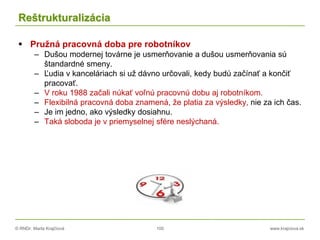 © RNDr. Marta Krajčíová 100 www.krajciova.sk
Reštrukturalizácia
 Pružná pracovná doba pre robotníkov
– Dušou modernej továrne je usmerňovanie a dušou usmerňovania sú
štandardné smeny.
– Ľudia v kanceláriach si už dávno určovali, kedy budú začínať a končiť
pracovať.
– V roku 1988 začali núkať voľnú pracovnú dobu aj robotníkom.
– Flexibilná pracovná doba znamená, že platia za výsledky, nie za ich čas.
– Je im jedno, ako výsledky dosiahnu.
– Taká sloboda je v priemyselnej sfére neslýchaná.
 