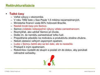 © RNDr. Marta Krajčíová 102 www.krajciova.sk
Reštrukturalizácia
 Ťažké časy
– Veľké výkyvy v ekonomike.
– V roku 1992 bolo v Sao Paule 1,5 milióna nezamestnaných.
– Ministerka financií vzala 80% hotovosti Brazílie.
– Nastali kruté časy pre Semco.
– Semco zvládalo nebezpečné výkyvy vďaka zamestnancom.
– Rozmýšľali, ako udržať Semco pri živote.
– Došlo im, že nemôžu zamestnávať toľko ľudí.
– Prepúšťanie pôsobilo na motiváciu a produktivitu strašne zhubne.
– Neboli zástanci veľkých úsporných opatrení.
– Ľudia v Semcu šetrili ako sa len dalo, ale to nestačilo.
– Pristúpili k iným opatreniam.
– Robotníkov rozdelili do skupín a poslali ich do dokov, aby ponúkali
náhradné súčiastky.
 