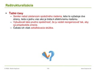 © RNDr. Marta Krajčíová 104 www.krajciova.sk
Reštrukturalizácia
 Ťažké časy
– Semler nebol zástancom spoločného riadenia, lebo to vyžaduje dve
strany, teda o jednu viac ako je treba k efektívnemu riadeniu.
– Vybudovali takú pružnú spoločnosť, že ju vedeli reorganizovať tak, aby
sa prispôsobila zmene.
– Čakala ich však zaťažkávacia skúška.
 