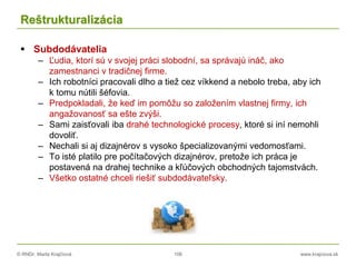 © RNDr. Marta Krajčíová 106 www.krajciova.sk
Reštrukturalizácia
 Subdodávatelia
– Ľudia, ktorí sú v svojej práci slobodní, sa správajú ináč, ako
zamestnanci v tradičnej firme.
– Ich robotníci pracovali dlho a tiež cez víkkend a nebolo treba, aby ich
k tomu nútili šéfovia.
– Predpokladali, že keď im pomôžu so založením vlastnej firmy, ich
angažovanosť sa ešte zvýši.
– Sami zaisťovali iba drahé technologické procesy, ktoré si iní nemohli
dovoliť.
– Nechali si aj dizajnérov s vysoko špecializovanými vedomosťami.
– To isté platilo pre počítačových dizajnérov, pretože ich práca je
postavená na drahej technike a kľúčových obchodných tajomstvách.
– Všetko ostatné chceli riešiť subdodávateľsky.
 