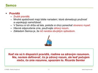 © RNDr. Marta Krajčíová 11 www.krajciova.sk
Semco
 Pravidlá
– Zrušili pravidlá.
– Mnohé spoločnosti majú biblie nariadení, ktoré obmedzujú pružnosť
a uspokojujú samoľúbosť.
– V Semcu si ich držia od tela, pretože si chcú ponechať otvorenú myseľ.
– Hlavné odporučenie znie, používajte zdravý rozum.
– Základom Semca je, že nič nerobia obvyklým spôsobom.
Keď nie sú k dispozícii pravidlá, riadime sa zdravým rozumom.
Nie, neviem definovať, čo je zdravý rozum, ale keď počujem
niečo, čo znie rozumne, spoznám to. Ricardo Semler
 