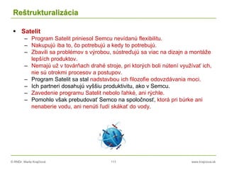 © RNDr. Marta Krajčíová 111 www.krajciova.sk
Reštrukturalizácia
 Satelit
– Program Satelit priniesol Semcu nevídanú flexibilitu.
– Nakupujú iba to, čo potrebujú a kedy to potrebujú.
– Zbavili sa problémov s výrobou, sústreďujú sa viac na dizajn a montáže
lepších produktov.
– Nemajú už v továrňach drahé stroje, pri ktorých boli nútení využívať ich,
nie sú otrokmi procesov a postupov.
– Program Satelit sa stal nadstavbou ich filozofie odovzdávania moci.
– Ich partneri dosahujú vyššiu produktivitu, ako v Semcu.
– Zavedenie programu Satelit nebolo ľahké, ani rýchle.
– Pomohlo však prebudovať Semco na spoločnosť, ktorá pri búrke ani
nenaberie vodu, ani nenúti ľudí skákať do vody.
 