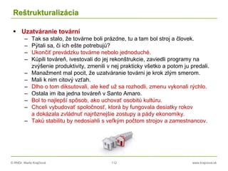 © RNDr. Marta Krajčíová 112 www.krajciova.sk
Reštrukturalizácia
 Uzatváranie tovární
– Tak sa stalo, že továrne boli prázdne, tu a tam bol stroj a človek.
– Pýtali sa, či ich ešte potrebujú?
– Ukončiť prevádzku továrne nebolo jednoduché.
– Kúpili továreň, ivestovali do jej rekonštrukcie, zaviedli programy na
zvýšenie produktivity, zmenili v nej prakticky všetko a potom ju predali.
– Manažment mal pocit, že uzatváranie továrni je krok zlým smerom.
– Mali k nim citový vzťah.
– Dlho o tom diksutovali, ale keď už sa rozhodli, zmenu vykonali rýchlo.
– Ostala im iba jedna továreň v Santo Amaro.
– Bol to najlepší spôsob, ako uchovať osobitú kultúru.
– Chceli vybudovať spoločnosť, ktorá by fungovala desiatky rokov
a dokázala zvládnuť najrôznejšie zostupy a pády ekonomiky.
– Takú stabilitu by nedosiahli s veľkým počtom strojov a zamestnancov.
 