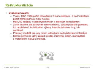 © RNDr. Marta Krajčíová 113 www.krajciova.sk
Reštrukturalizácia
 Zlúčenie tovární
– V roku 1987 znížili počet prevádzok z 9 na 5 miestach - 6 na 2 miestach,
počet zamestnancov z 830 na 300.
– Mali 200 kolegov v satelitných firmách a interných konzultantov.
– Zlúčili továrne, ale zachovali decentralizáciu, udržali podstatu jednotiek,
ich nezávislosť, individualitu, výbory, interdisciplinárne tímy, ich
osobitosť.
– Priestory rozdelili tak, aby medzi jednotkami nedochádzalo k interakcii.
– Semco scvrkli na úplný základ: predaj, inžiniring, dizajn, manipulácia
s materiálom, nákup a montáž.
 