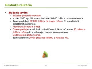 © RNDr. Marta Krajčíová 114 www.krajciova.sk
Reštrukturalizácia
 Zlúčenie tovární
– Zlúčenie podporilo inovácie.
– V roku 1980 vyrobili tovar v hodnote 10.800 dolárov na zamestnanca.
– Teraz produkujú 92.000 dolárov na osobu ročne - čo je 4násobok
celoštátneho priemeru.
– Produktivita stúpla 6,5 krát.
– Objem predaja sa vyšplhal zo 4 miliónov dolárov ročne - na 20 miliónov
dolárov ročne a to s tretinovým počtom zamestnancov.
– Dodávateľom platia vopred.
– Zamestnancom zvýšili platy nad infláciu o viac ako 7%.
 