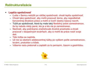 © RNDr. Marta Krajčíová 115 www.krajciova.sk
Reštrukturalizácia
 Lepšia spoločnosť
– Ľudia v Semcu netúžili po väčšej spoločnosti, chceli lepšiu spoločnosť.
– Chceli takú spoločnosť, aby mohli pracovať doma, aby nepodliehali
konvenčnej štruktúre práce a mohli si tvoriť vlastný časový rozvrh.
– Túžili po spoločnosti, ktorá by mala taký flexibilný počet zamestnancov,
že by nebolo nikdy jasné, kto je a kto nie je zamestnanec.
– Nechceli, aby podnikanie znečisťovalo životné prostredie a chceli
pracovať v bezpečných továrňach, aby si mohli do práce nosiť svoje
deti.
– Táto túžba sa naplnila.
– Už nie sú obeťami adolescentnej túžby po vyššom počte zamestnancov,
továrni, produktov a tržieb.
– Vábenie rastu prekonali a zaplatili za to peniazmi, časom a gastritídou.
 