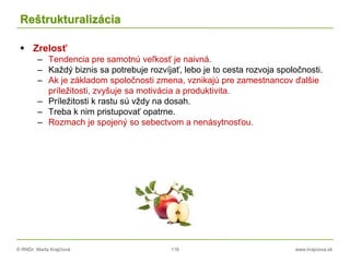 © RNDr. Marta Krajčíová 116 www.krajciova.sk
Reštrukturalizácia
 Zrelosť
– Tendencia pre samotnú veľkosť je naivná.
– Každý biznis sa potrebuje rozvíjať, lebo je to cesta rozvoja spoločnosti.
– Ak je základom spoločnosti zmena, vznikajú pre zamestnancov ďalšie
príležitosti, zvyšuje sa motivácia a produktivita.
– Príležitosti k rastu sú vždy na dosah.
– Treba k nim pristupovať opatrne.
– Rozmach je spojený so sebectvom a nenásytnosťou.
 