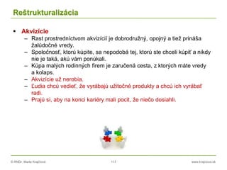 © RNDr. Marta Krajčíová 117 www.krajciova.sk
Reštrukturalizácia
 Akvizície
– Rast prostredníctvom akvizícií je dobrodružný, opojný a tiež prináša
žalúdočné vredy.
– Spoločnosť, ktorú kúpite, sa nepodobá tej, ktorú ste chceli kúpiť a nikdy
nie je taká, akú vám ponúkali.
– Kúpa malých rodinných firem je zaručená cesta, z ktorých máte vredy
a kolaps.
– Akvizície už nerobia.
– Ľudia chcú vedieť, že vyrábajú užitočné produkty a chcú ich vyrábať
radi.
– Prajú si, aby na konci kariéry mali pocit, že niečo dosiahli.
 